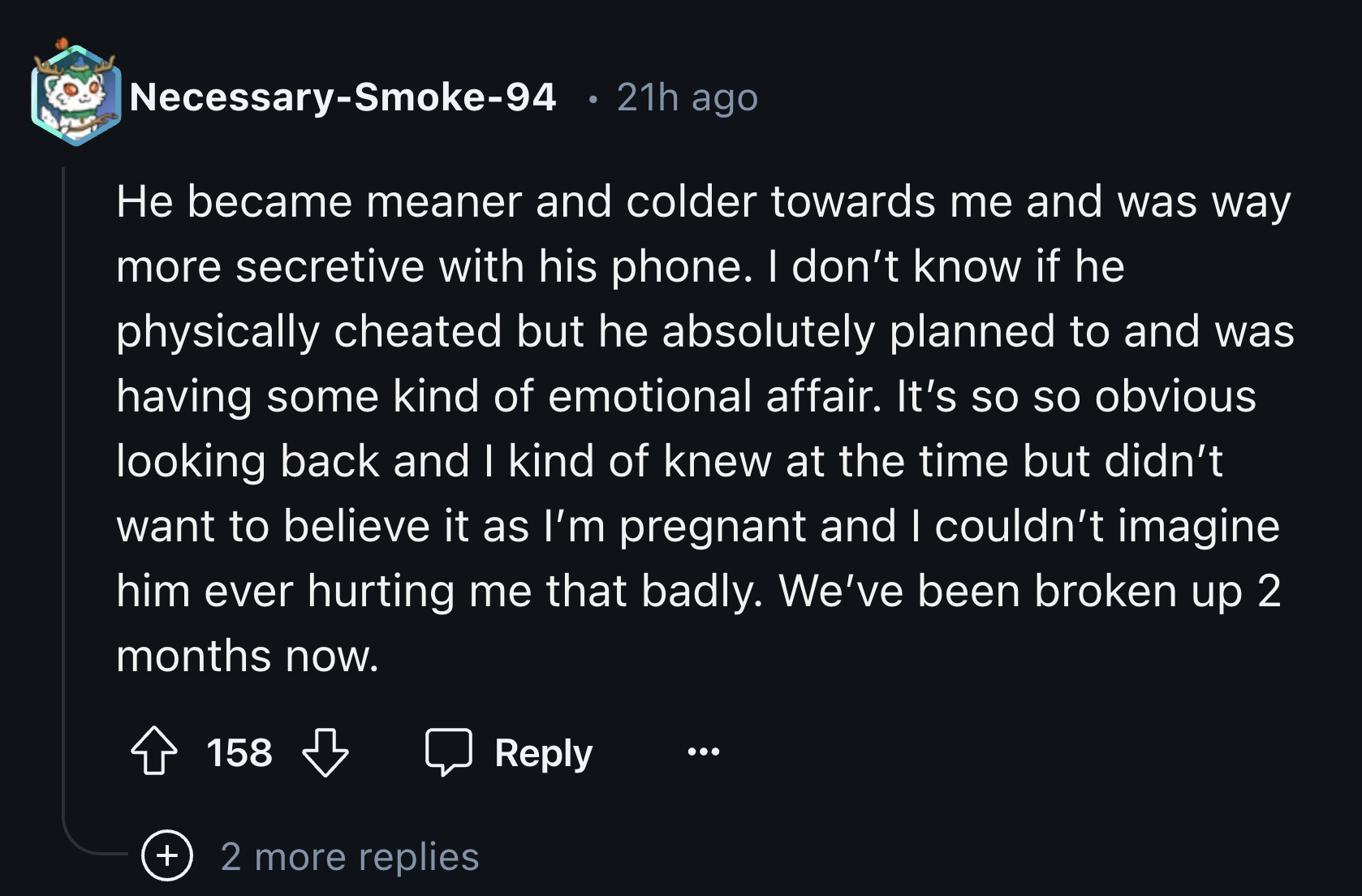 screenshot - NecessarySmoke94 21h ago He became meaner and colder towards me and was way more secretive with his phone. I don't know if he physically cheated but he absolutely planned to and was having some kind of emotional affair. It's so so obvious loo